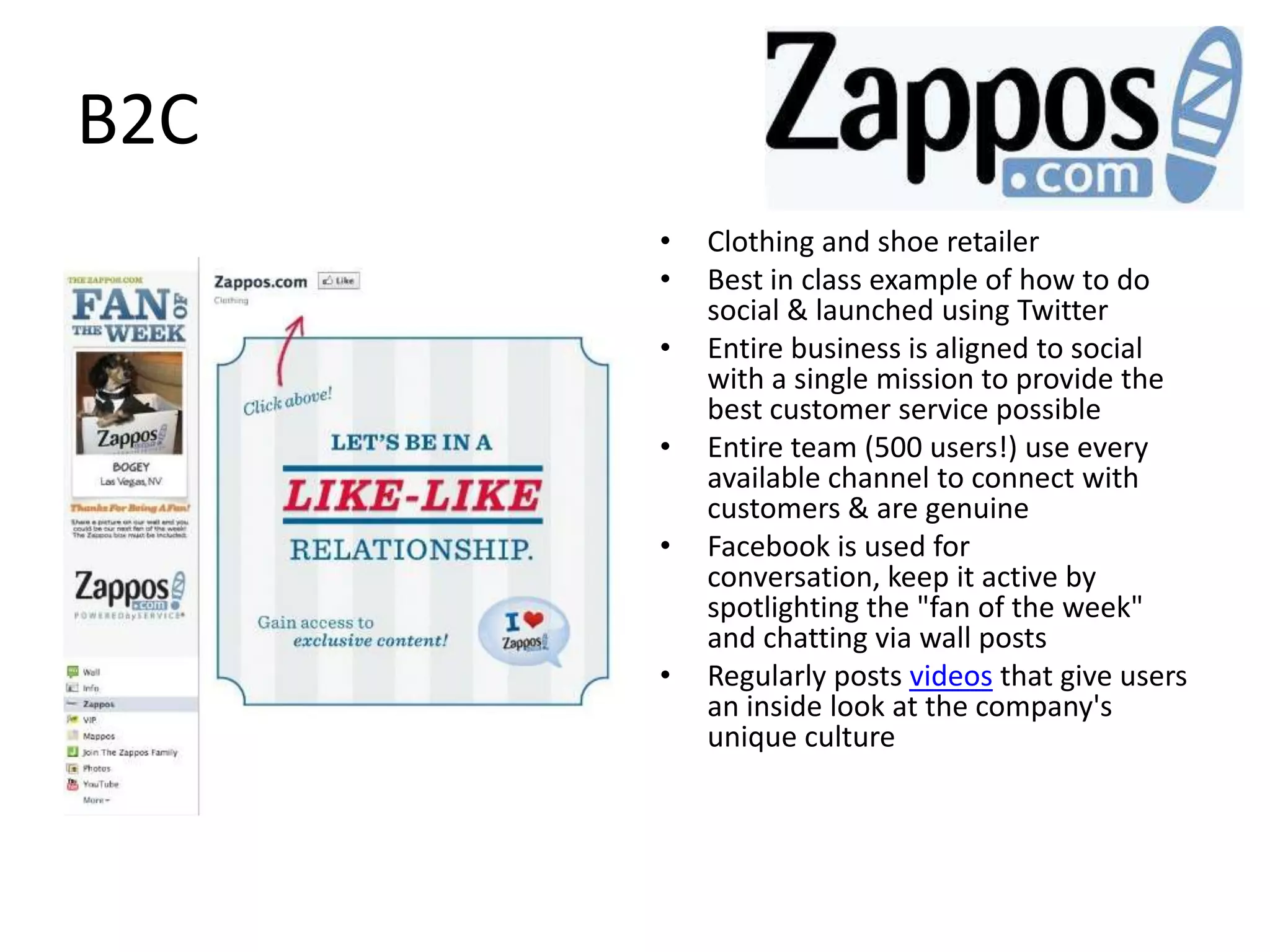 B2C
      •   Clothing and shoe retailer
      •   Best in class example of how to do
          social & launched using Twitter
      •   Entire business is aligned to social
          with a single mission to provide the
          best customer service possible
      •   Entire team (500 users!) use every
          available channel to connect with
          customers & are genuine
      •   Facebook is used for
          conversation, keep it active by
          spotlighting the "fan of the week"
          and chatting via wall posts
      •   Regularly posts videos that give users
          an inside look at the company's
          unique culture
 