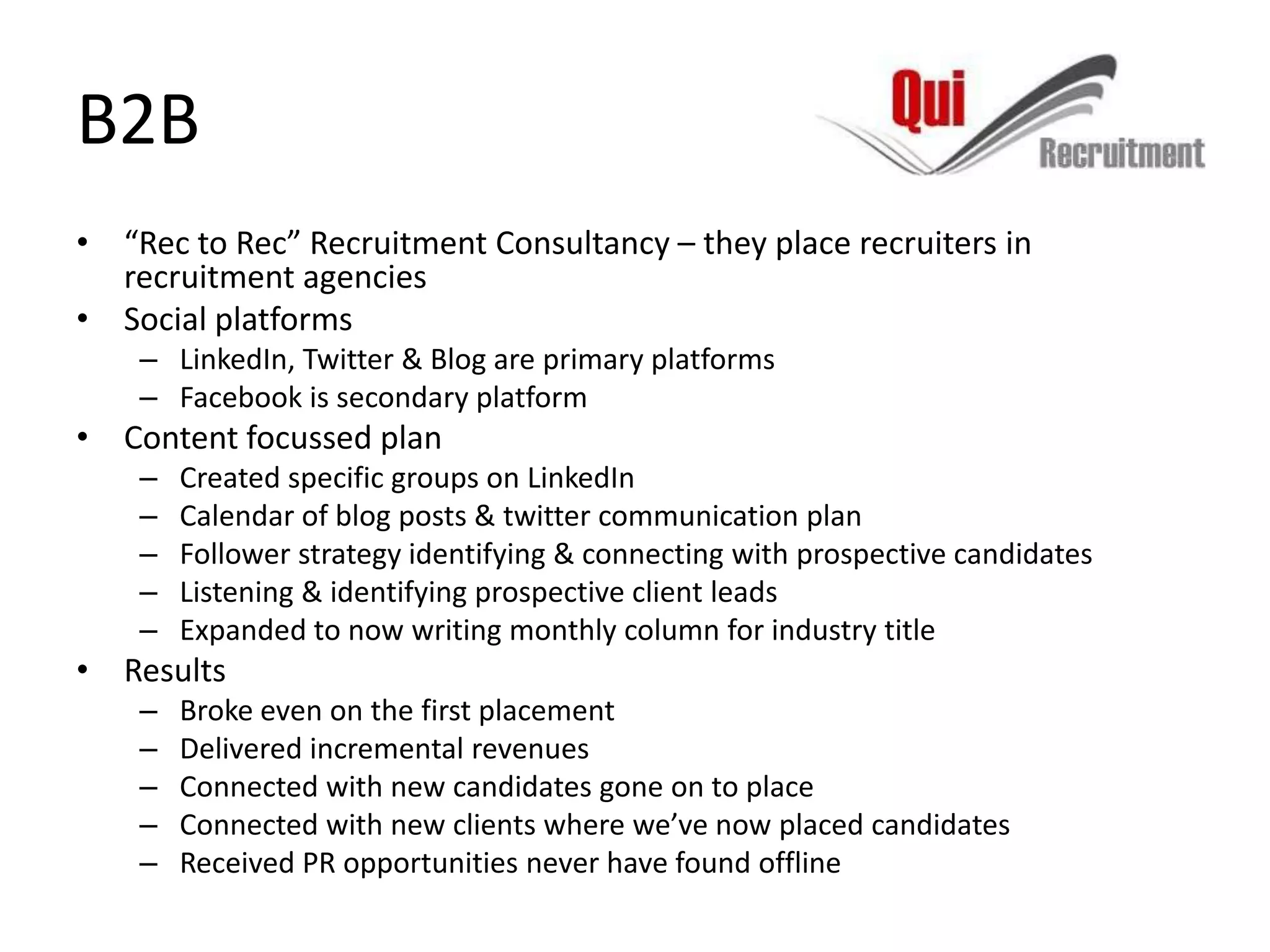 B2B
• “Rec to Rec” Recruitment Consultancy – they place recruiters in
  recruitment agencies
• Social platforms
    – LinkedIn, Twitter & Blog are primary platforms
    – Facebook is secondary platform
• Content focussed plan
    –   Created specific groups on LinkedIn
    –   Calendar of blog posts & twitter communication plan
    –   Follower strategy identifying & connecting with prospective candidates
    –   Listening & identifying prospective client leads
    –   Expanded to now writing monthly column for industry title
• Results
    –   Broke even on the first placement
    –   Delivered incremental revenues
    –   Connected with new candidates gone on to place
    –   Connected with new clients where we’ve now placed candidates
    –   Received PR opportunities never have found offline
 