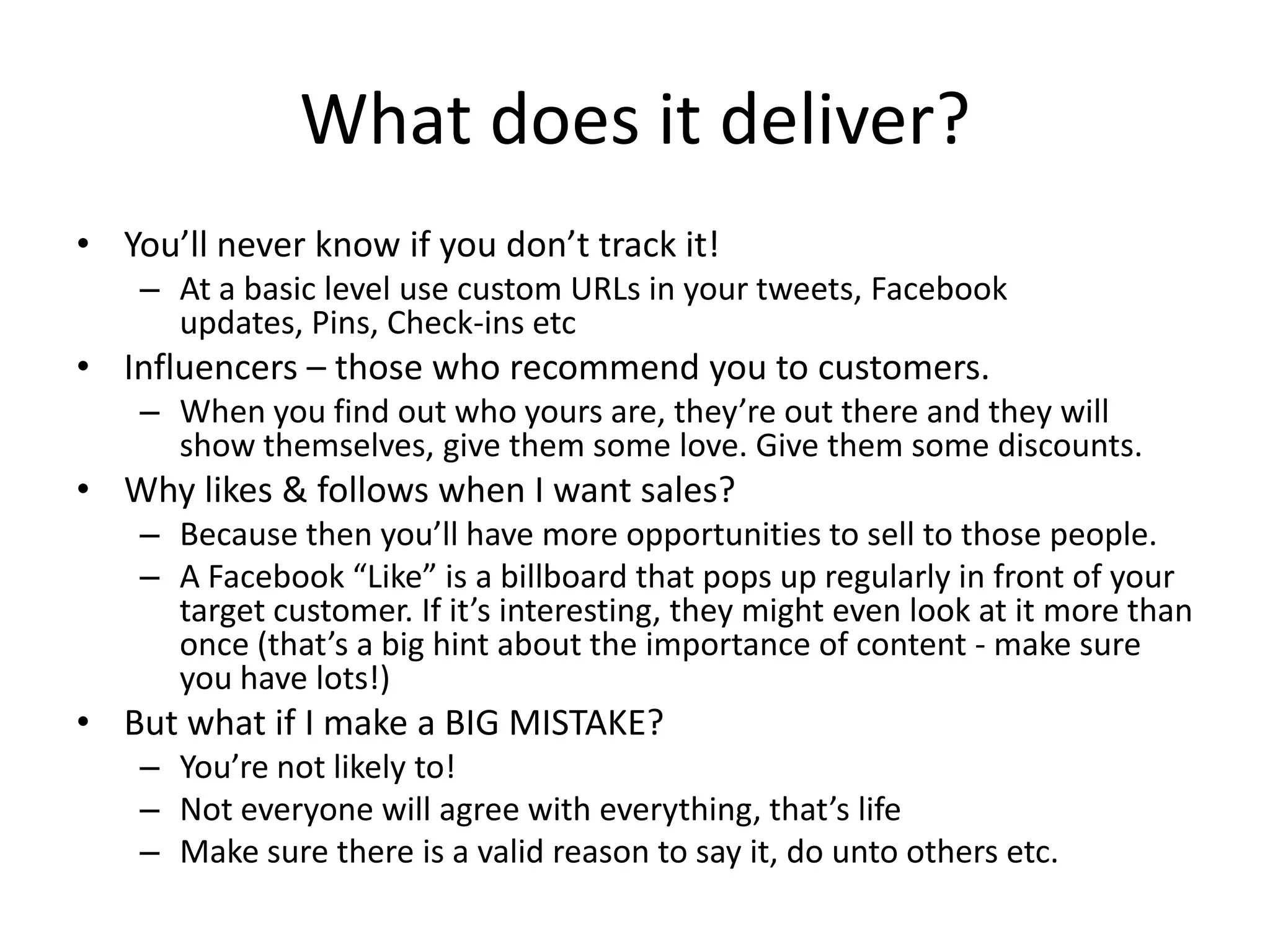 What does it deliver?
• You’ll never know if you don’t track it!
    – At a basic level use custom URLs in your tweets, Facebook
      updates, Pins, Check-ins etc
• Influencers – those who recommend you to customers.
    – When you find out who yours are, they’re out there and they will
      show themselves, give them some love. Give them some discounts.
• Why likes & follows when I want sales?
    – Because then you’ll have more opportunities to sell to those people.
    – A Facebook “Like” is a billboard that pops up regularly in front of your
      target customer. If it’s interesting, they might even look at it more than
      once (that’s a big hint about the importance of content - make sure
      you have lots!)
• But what if I make a BIG MISTAKE?
    – You’re not likely to!
    – Not everyone will agree with everything, that’s life
    – Make sure there is a valid reason to say it, do unto others etc.
 