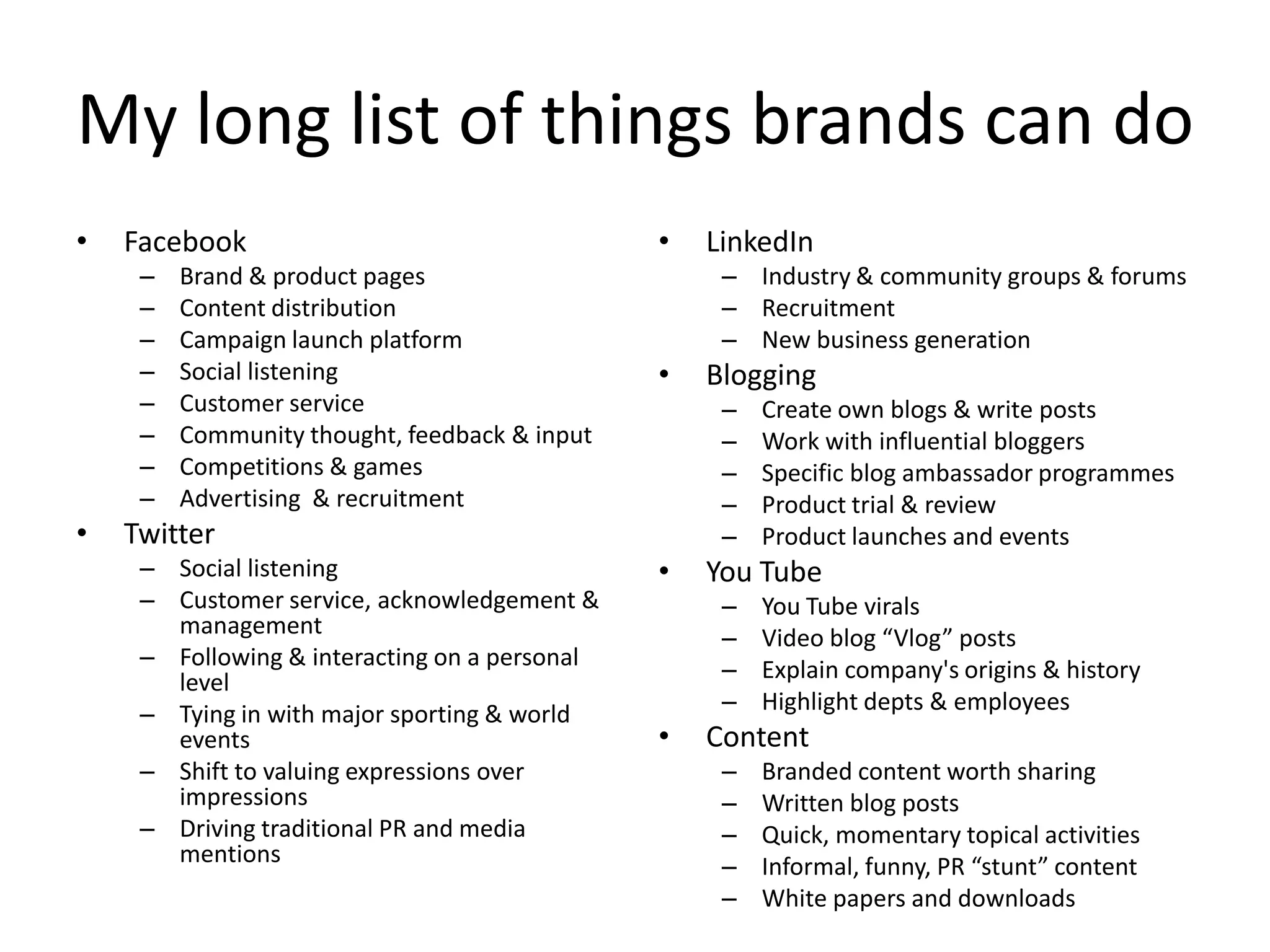 My long list of things brands can do
•   Facebook                                   •   LinkedIn
     –   Brand & product pages                      – Industry & community groups & forums
     –   Content distribution                       – Recruitment
     –   Campaign launch platform                   – New business generation
     –   Social listening                      •   Blogging
     –   Customer service                           –   Create own blogs & write posts
     –   Community thought, feedback & input        –   Work with influential bloggers
     –   Competitions & games                       –   Specific blog ambassador programmes
     –   Advertising & recruitment                  –   Product trial & review
•   Twitter                                         –   Product launches and events
     – Social listening                        •   You Tube
     – Customer service, acknowledgement &          –   You Tube virals
       management                                   –   Video blog “Vlog” posts
     – Following & interacting on a personal        –   Explain company's origins & history
       level
     – Tying in with major sporting & world         –   Highlight depts & employees
       events                                  •   Content
     – Shift to valuing expressions over            –   Branded content worth sharing
       impressions                                  –   Written blog posts
     – Driving traditional PR and media             –   Quick, momentary topical activities
       mentions                                     –   Informal, funny, PR “stunt” content
                                                    –   White papers and downloads
 
