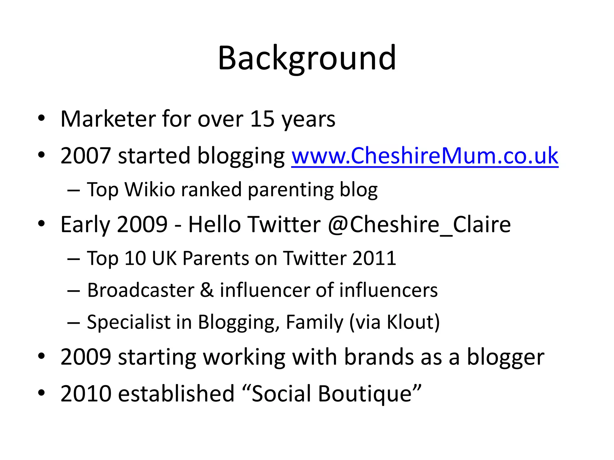 Background
• Marketer for over 15 years
• 2007 started blogging www.CheshireMum.co.uk
  – Top Wikio ranked parenting blog
• Early 2009 - Hello Twitter @Cheshire_Claire
  – Top 10 UK Parents on Twitter 2011
  – Broadcaster & influencer of influencers
  – Specialist in Blogging, Family (via Klout)
• 2009 starting working with brands as a blogger
• 2010 established “Social Boutique”
 