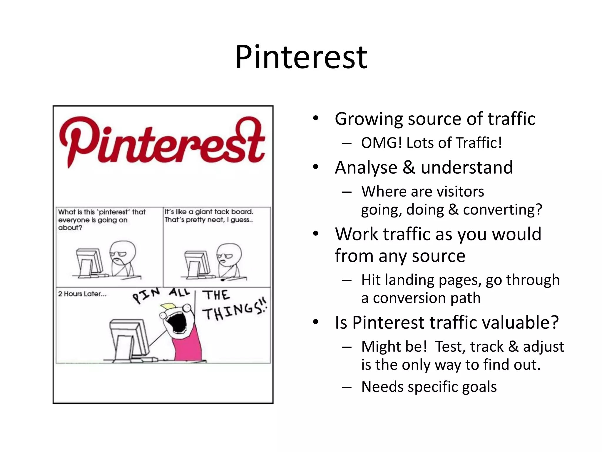 Pinterest
     • Growing source of traffic
        – OMG! Lots of Traffic!
     • Analyse & understand
        – Where are visitors
          going, doing & converting?
     • Work traffic as you would
       from any source
        – Hit landing pages, go through
          a conversion path
     • Is Pinterest traffic valuable?
        – Might be! Test, track & adjust
          is the only way to find out.
        – Needs specific goals
 