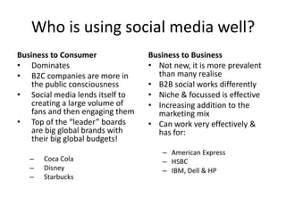 Who is using social media well?
Business to Consumer              Business to Business
• Dominates                       • Not new, it is more prevalent
• B2C companies are more in         than many realise
    the public consciousness      • B2B social works differently
• Social media lends itself to    • Niche & focussed is effective
    creating a large volume of    • Increasing addition to the
    fans and then engaging them     marketing mix
• Top of the “leader” boards      • Can work very effectively &
    are big global brands with      has for:
    their big global budgets!
                                     – American Express
   –   Coca Cola                     – HSBC
   –   Disney                        – IBM, Dell & HP
   –   Starbucks
 