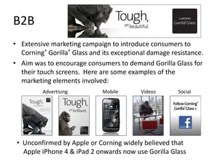 B2B
• Extensive marketing campaign to introduce consumers to
  Corning® Gorilla® Glass and its exceptional damage resistance.
• Aim was to encourage consumers to demand Gorilla Glass for
  their touch screens. Here are some examples of the
  marketing elements involved:
         Advertising          Mobile      Videos       Social




 • Unconfirmed by Apple or Corning widely believed that
   Apple iPhone 4 & iPad 2 onwards now use Gorilla Glass
 