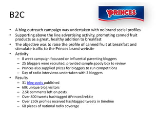 B2C
• A blog outreach campaign was undertaken with no brand social profiles
• Supporting above the line advertising activity, promoting canned fruit
  products as a great, healthy addition to breakfast
• The objective was to raise the profile of canned fruit at breakfast and
  stimulate traffic to the Princes brand website
• Activity
    –   8 week campaign focussed on influential parenting bloggers
    –   25 bloggers were recruited, provided sample goody box to review
    –   Princes also supplied prizes for bloggers to run competitions
    –   Day of radio interviews undertaken with 2 bloggers
• Results
    –   31 blog posts published
    –   60k unique blog visitors
    –   2.5k comments left on posts
    –   Over 800 tweets hashtagged #PrincesBrekkie
    –   Over 250k profiles received hashtagged tweets in timeline
    –   60 pieces of national radio coverage
 