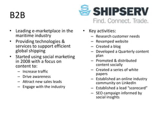 B2B
• Leading e-marketplace in the     • Key activities:
  maritime industry                    –   Research customer needs
• Providing technologies &             –   Revamped website
  services to support efficient        –   Created a blog
  global shipping                      –   Developed a Quarterly content
• Started using social marketing           plan
  in 2008 with a focus on              –   Promoted & distributed
  content to:                              content socially
   –   Increase traffic                –   Created a series of white
                                           papers
   –   Drive awareness
                                       –   Established an online industry
   –   Attract new sales leads             community on LinkedIn
   –   Engage with the industry        –   Established a lead “scorecard”
                                       –   SEO campaign informed by
                                           social insights
 