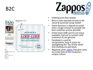 B2C
      •   Clothing and shoe retailer
      •   Best in class example of how to do
          social & launched using Twitter
      •   Entire business is aligned to social
          with a single mission to provide the
          best customer service possible
      •   Entire team (500 users!) use every
          available channel to connect with
          customers & are genuine
      •   Facebook is used for
          conversation, keep it active by
          spotlighting the "fan of the week"
          and chatting via wall posts
      •   Regularly posts videos that give users
          an inside look at the company's
          unique culture
 