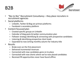 B2B
• “Rec to Rec” Recruitment Consultancy – they place recruiters in
  recruitment agencies
• Social platforms
    – LinkedIn, Twitter & Blog are primary platforms
    – Facebook is secondary platform
• Content focussed plan
    –   Created specific groups on LinkedIn
    –   Calendar of blog posts & twitter communication plan
    –   Follower strategy identifying & connecting with prospective candidates
    –   Listening & identifying prospective client leads
    –   Expanded to now writing monthly column for industry title
• Results
    –   Broke even on the first placement
    –   Delivered incremental revenues
    –   Connected with new candidates gone on to place
    –   Connected with new clients where we’ve now placed candidates
    –   Received PR opportunities never have found offline
 