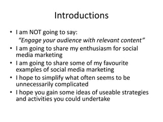 Introductions
• I am NOT going to say:
   “Engage your audience with relevant content”
• I am going to share my enthusiasm for social
  media marketing
• I am going to share some of my favourite
  examples of social media marketing
• I hope to simplify what often seems to be
  unnecessarily complicated
• I hope you gain some ideas of useable strategies
  and activities you could undertake
 