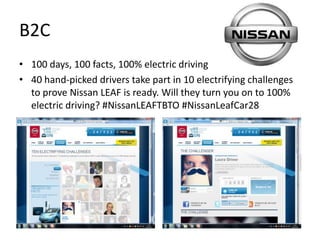 B2C
• 100 days, 100 facts, 100% electric driving
• 40 hand-picked drivers take part in 10 electrifying challenges
  to prove Nissan LEAF is ready. Will they turn you on to 100%
  electric driving? #NissanLEAFTBTO #NissanLeafCar28
 