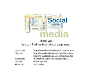Thank you!
       You can find me in all the usual places...
Link to me:      http://www.linkedin.com/in/clairelancaster
Like me:         http://www.facebook.com/socialboutique
                 http://www.facebook.com/clara.lancaster
Tweet me:        @Cheshire_Claire @SocialBoutique_
Call me:         07970 798802
Write me:        Just kidding!
 