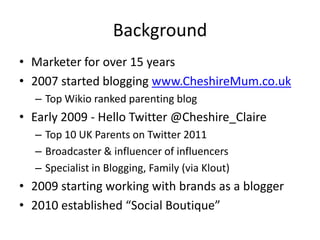 Background
• Marketer for over 15 years
• 2007 started blogging www.CheshireMum.co.uk
  – Top Wikio ranked parenting blog
• Early 2009 - Hello Twitter @Cheshire_Claire
  – Top 10 UK Parents on Twitter 2011
  – Broadcaster & influencer of influencers
  – Specialist in Blogging, Family (via Klout)
• 2009 starting working with brands as a blogger
• 2010 established “Social Boutique”
 