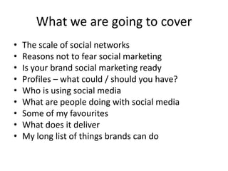 What we are going to cover
•   The scale of social networks
•   Reasons not to fear social marketing
•   Is your brand social marketing ready
•   Profiles – what could / should you have?
•   Who is using social media
•   What are people doing with social media
•   Some of my favourites
•   What does it deliver
•   My long list of things brands can do
 