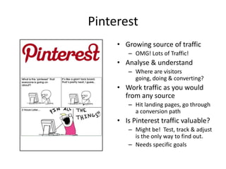 Pinterest
     • Growing source of traffic
        – OMG! Lots of Traffic!
     • Analyse & understand
        – Where are visitors
          going, doing & converting?
     • Work traffic as you would
       from any source
        – Hit landing pages, go through
          a conversion path
     • Is Pinterest traffic valuable?
        – Might be! Test, track & adjust
          is the only way to find out.
        – Needs specific goals
 