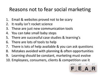 Reasons not to fear social marketing
1. Email & websites proved not to be scary
2. It really isn’t rocket science
3. These are just new communication tools
4. You can take small baby steps
5. There are successful case studies & learning's
6. There are lots of tools to help
7. There is lots of help available & you can ask questions
8. Mistakes avoided with planning & often opportunities
9. Learning should be constant, marketing must evolve
10. Employees, consumers, clients & competition use it
 