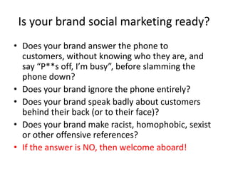Is your brand social marketing ready?
• Does your brand answer the phone to
  customers, without knowing who they are, and
  say “P**s off, I’m busy”, before slamming the
  phone down?
• Does your brand ignore the phone entirely?
• Does your brand speak badly about customers
  behind their back (or to their face)?
• Does your brand make racist, homophobic, sexist
  or other offensive references?
• If the answer is NO, then welcome aboard!
 