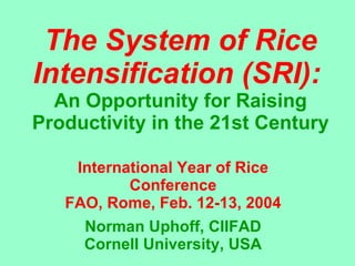 The System of Rice Intensification (SRI):   An Opportunity for Raising Productivity in the 21st Century International Year of Rice Conference FAO, Rome, Feb. 12-13, 2004 Norman Uphoff, CIIFAD Cornell University, USA 