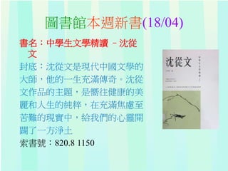 圖書館本週新書(18/04)
書名：中學生文學精讀 –沈從
文
封底：沈從文是現代中國文學的
大師，他的一生充滿傳奇。沈從
文作品的主題，是嚮往健康的美
麗和人生的純粹，在充滿焦慮至
苦難的現實中，給我們的心靈開
闢了一方淨土
索書號：820.8 1150
 