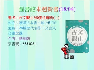 圖書館本週新書(18/04)
書名：古文觀止360度全解析(上)
封底：讀過這本書，踏上5**的
道路！76篇歷代名作，文言文
必讀之選
作者：劉福朝
索書號：835 0234
 