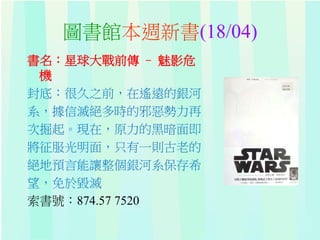 圖書館本週新書(18/04)
書名：星球大戰前傳 – 魅影危
機
封底：很久之前，在遙遠的銀河
系，據信滅絕多時的邪惡勢力再
次掘起。現在，原力的黑暗面即
將征服光明面，只有一則古老的
絕地預言能讓整個銀河系保存希
望，免於毀滅
索書號：874.57 7520
 