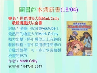圖書館本週新書(18/04)
書名：世界頂尖大師Mark Crilly
最新漫畫技法全書
封底：漫畫小說家暨youtube上
最熱門的繪畫大師Mark Crilley
强力出擊，將引導你走上有趣的
藝術旅程。書中探用清楚簡單的
步驟式教學，可一步步學習繪製
漫畫的技巧
作者：Mark Crilly
索書號：947.41 2747
 