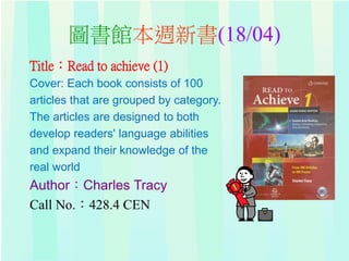 圖書館本週新書(18/04)
Title：Read to achieve (1)
Cover: Each book consists of 100
articles that are grouped by category.
The articles are designed to both
develop readers' language abilities
and expand their knowledge of the
real world
Author：Charles Tracy
Call No.：428.4 CEN
 