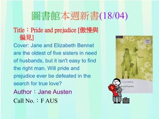 圖書館本週新書(18/04)
Title：Pride and prejudice [傲慢與
偏見]
Cover: Jane and Elizabeth Bennet
are the oldest of five sisters in need
of husbands, but it isn't easy to find
the right man. Will pride and
prejudice ever be defeated in the
search for true love?
Author：Jane Austen
Call No.：F AUS
 