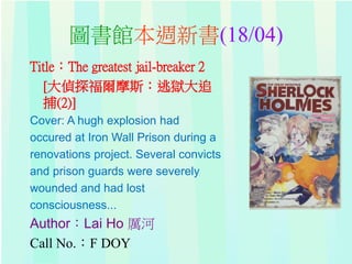 圖書館本週新書(18/04)
Title：The greatest jail-breaker 2
[大偵探福爾摩斯：逃獄大追
捕(2)]
Cover: A hugh explosion had
occured at Iron Wall Prison during a
renovations project. Several convicts
and prison guards were severely
wounded and had lost
consciousness...
Author：Lai Ho 厲河
Call No.：F DOY
 