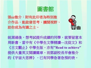 圖書館
張sir推介：附有此印者為特別推
介作品，能啟發思考、擴闊視野、
助你成為有識之士。
統測過後，想考試提升成績的同學，就要留意本
周新書，當中有《中學生文學精讀—沈從文》和
《古文觀止》中學生版，亦有”Read to achieve”
提供大量英文閱讀篇章。而鄧副校長早會推介
的《宇宙大思辨》，已有同學急著急預約表。
 