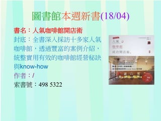 圖書館本週新書(18/04)
書名：人氣咖啡館開店術
封底：全書深入採訪十多家人氣
咖啡館，透過豐富的案例介紹，
統整實用有效的咖啡館經營秘訣
與know-how
作者：/
索書號：498 5322
 