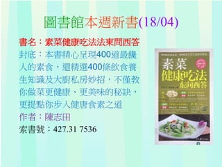 圖書館本週新書(18/04)
書名：素菜健康吃法法東問西答
封底：本書精心呈現400道最饞
人的素食，還精選400條飲食養
生知識及大廚私房妙招，不僅教
你做菜更健康、更美味的秘訣，
更提點你步入健唐食素之道
作者：陳志田
索書號：427.31 7536
 