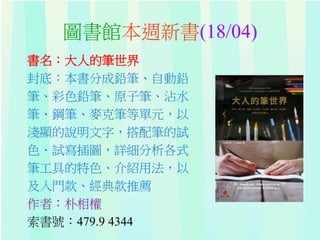 圖書館本週新書(18/04)
書名：大人的筆世界
封底：本書分成鉛筆、自動鉛
筆、彩色鉛筆、原子筆、沾水
筆、鋼筆、麥克筆等單元，以
淺顯的說明文字，搭配筆的試
色、試寫插圖，詳細分析各式
筆工具的特色、介紹用法，以
及入門款、經典款推薦
作者：朴相權
索書號：479.9 4344
 