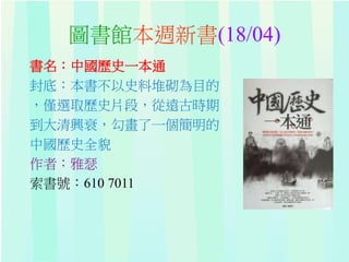 圖書館本週新書(18/04)
書名：中國歷史一本通
封底：本書不以史料堆砌為目的
，僅選取歷史片段，從遠古時期
到大清興衰，勾畫了一個簡明的
中國歷史全貌
作者：雅瑟
索書號：610 7011
 
