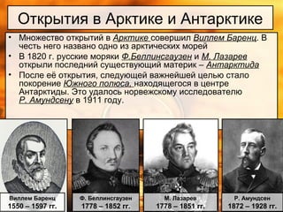 Открытия в Арктике и Антарктике
• Множество открытий в Арктике совершил Виллем Баренц. В
честь него названо одно из арктических морей
• В 1820 г. русские моряки Ф.Беллинсгаузен и М. Лазарев
открыли последний существующий материк – Антарктида
• После её открытия, следующей важнейшей целью стало
покорение Южного полюса, находящегося в центре
Антарктиды. Это удалось норвежскому исследователю
Р. Амундсену в 1911 году.
Виллем Баренц
1550 – 1597 гг.
Ф. Беллинсгаузен
1778 – 1852 гг.
М. Лазарев
1778 – 1851 гг.
Р. Амундсен
1872 – 1928 гг.
 