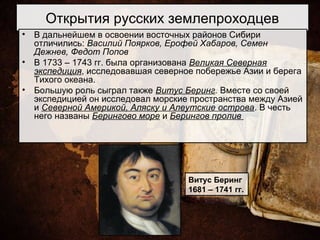 Открытия русских землепроходцев
• В дальнейшем в освоении восточных районов Сибири
отличились: Василий Поярков, Ерофей Хабаров, Семен
Дежнев, Федот Попов
• В 1733 – 1743 гг. была организована Великая Северная
экспедиция, исследовавшая северное побережье Азии и берега
Тихого океана.
• Большую роль сыграл также Витус Беринг. Вместе со своей
экспедицией он исследовал морские пространства между Азией
и Северной Америкой, Аляску и Алеутские острова. В честь
него названы Берингово море и Берингов пролив
Витус Беринг
1681 – 1741 гг.
 
