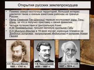 Открытия русских землепроходцев
• Помимо северо-восточных территорий, большой интерес
уделялся также и южным азиатским районам на границе
России.
• Петр Семенов-Тян-Шанский первым исследовал горы Тянь-
Шань, за что и получил приставку к своей фамилии.
• Четыре путешествия в Центральную Азию
Н.М Пржевальский, прошел великую пустыню Гоби
• Н.Н Миклухо-Маклай в 19 веке изучал коренные племена на
Зондских островах, полуострове Индокитай и острове Новая
Гвинея
Н.Н. Миклухо-Маклай
1681 – 1741 гг.
Н.М. Пржевальский
1839 – 1888 гг.
Семенов-Тян-Шанский
1827 – 1914 гг.
 
