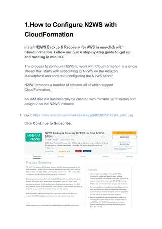 1.How to Configure N2WS with
CloudFormation
Install N2WS Backup & Recovery for AWS in one-click with
CloudFormation. Follow our quick step-by-step guide to get up
and running in minutes.
The process to configure N2WS to work with CloudFormation is a single
stream that starts with subscribing to N2WS on the Amazon
Marketplace and ends with configuring the N2WS server.
N2WS provides a number of editions all of which support
CloudFormation.
An IAM role will automatically be created with minimal permissions and
assigned to the N2WS instance.
1. Go to https://aws.amazon.com/marketplace/pp/B00UIO8514/ref=_ptnr_qsg
Click Continue to Subscribe.
 