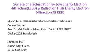 Surface Characterization by Low Energy Electron
diffraction(LEED) & Reflection High Energy Electron
Diffraction(RHEED)
EEE 6410: Semiconductor Characterization Technology
Course Teacher:
Prof. Dr. Md. Shafiqul Islam, Head, Dept. of EEE, BUET
Dhaka-1205, Bangladesh.
Prepared by :
Name: SAKIB REZA
ID: 0417062299
 