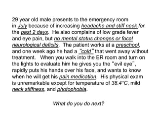 29 year old male presents to the emergency room
in July because of increasing headache and stiff neck for
the past 2 days. He also complains of low grade fever
and eye pain, but no mental status changes or focal
neurological deficits. The patient works at a preschool,
and one week ago he had a cold that went away without
treatment. When you walk into the ER room and turn on
the lights to evaluate him he gives you the evil eye ,
rapidly puts his hands over his face, and wants to know
when he will get his pain medication. His physical exam
is unremarkable except for temperature of 38.4°C, mild
neck stiffness, and photophobia.

                 What do you do next?
 