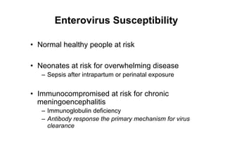 Enterovirus Susceptibility

•  Normal healthy people at risk

•  Neonates at risk for overwhelming disease
   –  Sepsis after intrapartum or perinatal exposure


•  Immunocompromised at risk for chronic
   meningoencephalitis
   –  Immunoglobulin deficiency
   –  Antibody response the primary mechanism for virus
      clearance
 