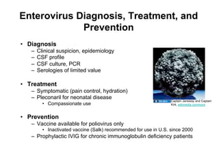 Enterovirus Diagnosis, Treatment, and
             Prevention
•  Diagnosis
   –    Clinical suspicion, epidemiology
   –    CSF profile
   –    CSF culture, PCR
   –    Serologies of limited value

•  Treatment
   –  Symptomatic (pain control, hydration)
   –  Pleconaril for neonatal disease
                                                                    Captain Janeway and Captain
          •  Compassionate use                                      Kirk, wikimedia commons



•  Prevention
   –  Vaccine available for poliovirus only
          •  Inactivated vaccine (Salk) recommended for use in U.S. since 2000
   –  Prophylactic IVIG for chronic immunoglobulin deficiency patients
 