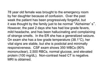 78 year old female was brought to the emergency room
by her daughter because of confusion. Over the past
week the patient has been progressively forgetful, but
it was thought by the family just to be normal Alzheimer s .
However, the past 2 days she has had low grade fevers,
mild headache, and has been hallucinating and complaining
of strange smells. In the ER she has a generalized seizure.
On exam she has a low grade temperature (38.1°C), her
vital signs are stable, but she is postictal and minimally
responsiveness. CSF exam shows 350 WBCs (90%
mononuclear), 2,500 RBCs, normal glucose, and elevated
protein (100 mg/dL). Non-contrast head CT is negative.
MRI is obtained.
 