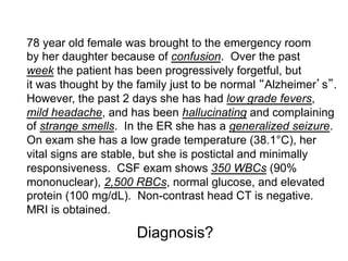78 year old female was brought to the emergency room
by her daughter because of confusion. Over the past
week the patient has been progressively forgetful, but
it was thought by the family just to be normal Alzheimer s .
However, the past 2 days she has had low grade fevers,
mild headache, and has been hallucinating and complaining
of strange smells. In the ER she has a generalized seizure.
On exam she has a low grade temperature (38.1°C), her
vital signs are stable, but she is postictal and minimally
responsiveness. CSF exam shows 350 WBCs (90%
mononuclear), 2,500 RBCs, normal glucose, and elevated
protein (100 mg/dL). Non-contrast head CT is negative.
MRI is obtained.

                     Diagnosis?
 