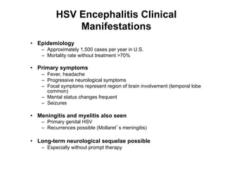 HSV Encephalitis Clinical
              Manifestations
•  Epidemiology
    –  Approximately 1,500 cases per year in U.S.
    –  Mortality rate without treatment >70%

•  Primary symptoms
    –  Fever, headache
    –  Progressive neurological symptoms
    –  Focal symptoms represent region of brain involvement (temporal lobe
       common)
    –  Mental status changes frequent
    –  Seizures

•  Meningitis and myelitis also seen
    –  Primary genital HSV
    –  Recurrences possible (Mollaret s meningitis)

•  Long-term neurological sequelae possible
    –  Especially without prompt therapy
 