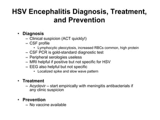 HSV Encephalitis Diagnosis, Treatment,
          and Prevention
 •  Diagnosis
    –  Clinical suspicion (ACT quickly!)
    –  CSF profile
           •  Lymphocytic pleocytosis, increased RBCs common, high protein
    –    CSF PCR is gold-standard diagnostic test
    –    Peripheral serologies useless
    –    MRI helpful if positive but not specific for HSV
    –    EEG also helpful but not specific
           •  Localized spike and slow wave pattern

 •  Treatment
    –  Acyclovir – start empirically with meningitis antibacterials if
       any clinic suspicion

 •  Prevention
    –  No vaccine available
 