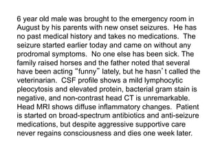 6 year old male was brought to the emergency room in
August by his parents with new onset seizures. He has
no past medical history and takes no medications. The
seizure started earlier today and came on without any
prodromal symptoms. No one else has been sick. The
family raised horses and the father noted that several
have been acting funny lately, but he hasn t called the
veterinarian. CSF profile shows a mild lymphocytic
pleocytosis and elevated protein, bacterial gram stain is
negative, and non-contrast head CT is unremarkable.
Head MRI shows diffuse inflammatory changes. Patient
is started on broad-spectrum antibiotics and anti-seizure
medications, but despite aggressive supportive care
never regains consciousness and dies one week later.
 