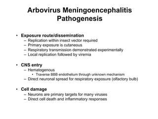 Arbovirus Meningoencephalitis
                Pathogenesis

•  Exposure route/dissemination
   –    Replication within insect vector required
   –    Primary exposure is cutaneous
   –    Respiratory transmission demonstrated experimentally
   –    Local replication followed by viremia

•  CNS entry
   –  Hematogenous
          •  Traverse BBB endothelium through unknown mechanism
   –  Direct neuronal spread for respiratory exposure (olfactory bulb)

•  Cell damage
   –  Neurons are primary targets for many viruses
   –  Direct cell death and inflammatory responses
 