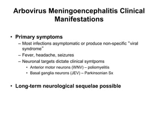 Arbovirus Meningoencephalitis Clinical
            Manifestations

•  Primary symptoms
   –  Most infections asymptomatic or produce non-specific viral
      syndrome
   –  Fever, headache, seizures
   –  Neuronal targets dictate clinical symtpoms
       •  Anterior motor neurons (WNV) – poliomyelitis
       •  Basal ganglia neurons (JEV) – Parkinsonian Sx


•  Long-term neurological sequelae possible
 