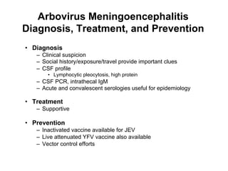Arbovirus Meningoencephalitis
Diagnosis, Treatment, and Prevention
•  Diagnosis
   –  Clinical suspicion
   –  Social history/exposure/travel provide important clues
   –  CSF profile
       •  Lymphocytic pleocytosis, high protein
   –  CSF PCR, intrathecal IgM
   –  Acute and convalescent serologies useful for epidemiology

•  Treatment
   –  Supportive

•  Prevention
   –  Inactivated vaccine available for JEV
   –  Live attenuated YFV vaccine also available
   –  Vector control efforts
 