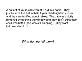 A patient of yours calls you at 3 AM in a panic. They
just found a live bat in their 1 year old daughter s room
and they are terrified about rabies. The bat was quickly
removed by opening the window and they don t think their
child was bitten (she was still sleeping). They want
to know what to do.




            What do you tell them?
 